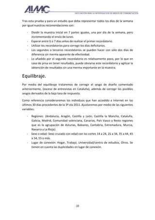 Tras esta prueba y para un estudio que deba representar todos los días de la semana
por igual nuestras recomendaciones son:

   -   Dividir la muestra inicial en 7 partes iguales, una por día de la semana, pero
       incrementando el envío de lunes.
   -   Esperar entre 6 o 7 días antes de realizar el primer recordatorio.
   -   Utilizar los recordatorios para corregir los días deficitarios.
   -   Los segundos o terceros recordatorios se pueden hacer con solo dos días de
       diferencia sin merma aparente de efectividad.
   -   Lo añadido por el segundo recordatorio es relativamente poco, por lo que en
       caso de prisa en tener resultados, puede obviarse este recordatorio y agilizar la
       obtención de resultados sin una merma importante en la muestra.

Equilibraje.
Por medio del equilibraje trataremos de corregir el sesgo de diseño comentado
anteriormente, (exceso de entrevistas en Cataluña), además de corregir los posibles
sesgos derivados de la baja tasa de respuesta.

Como referencia consideraremos los individuos que han accedido a Internet en los
últimos 30 días procedentes de la 3ª ola 2011. Ajustaremos por medio de las siguientes
variables:

   -   Regiones: (Andalucía, Aragón, Castilla y León, Castilla la Mancha, Cataluña,
       Galicia, Madrid, Comunidad valenciana, Canarias, País Vasco y Resto regiones
       que es la agrupación de Asturias, Baleares, Cantabria, Extremadura, Murcia,
       Navarra y La Rioja).
   -   Sexo x edad: Sexo cruzado con edad con los cortes 14 a 24, 25 a 34, 35 a 44, 45
       a 54, 55 o más.
   -   Lugar de conexión: Hogar, Trabajo, Universidad/centro de estudios, Otros. Se
       tienen en cuenta las duplicidades en lugar de conexión.




                                          10
 