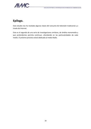 Epílogo.
Este estudio nos ha revelado algunas claves del consumo de televisión tradicional y a
través de Internet.

Este es el segundo de una serie de investigaciones similares, de ámbito monomedia y
que pretendemos permita continuar, ahondando en las particularidades de cada
medio. El próximo previsto estará dedicado al medio Radio.




                                         18
 