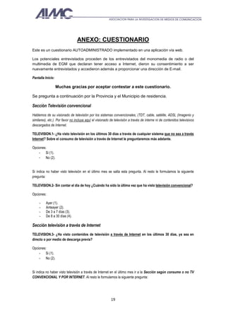 ANEXO: CUESTIONARIO
Este es un cuestionario AUTOADMINISTRADO implementado en una aplicación vía web.

Los potenciales entrevistados proceden de los entrevistados del monomedia de radio o del
multimedia de EGM que declaran tener acceso a Internet, dieron su consentimiento a ser
nuevamente entrevistados y accedieron además a proporcionar una dirección de E-mail.

Pantalla Inicio:

                   Muchas gracias por aceptar contestar a este cuestionario.

Se pregunta a continuación por la Provincia y el Municipio de residencia.

Sección Televisión convencional
Hablemos de su visionado de televisión por los sistemas convencionales, (TDT, cable, satélite, ADSL (Imagenio y
similares), etc.). Por favor no incluya aquí el visionado de televisión a través de interne ni de contenidos televisivos
descargados de Internet.

TELEVISION.1- ¿Ha visto televisión en los últimos 30 días a través de cualquier sistema que no sea a través
Internet? Sobre el consumo de televisión a través de Internet le preguntaremos más adelante.

Opciones:
    - Si (1).
    - No (2).


Si indica no haber visto televisión en el último mes se salta esta pregunta. Al resto le formulamos la siguiente
pregunta:

TELEVISION.2- Sin contar el día de hoy ¿Cuándo ha sido la última vez que ha visto televisión convencional?

Opciones:

     -    Ayer (1).
     -    Anteayer (2).
     -    De 3 a 7 días (3).
     -    De 8 a 30 días (4).

Sección televisión a través de Internet
TELEVISION.3- ¿Ha visto contenidos de televisión a través de Internet en los últimos 30 días, ya sea en
directo o por medio de descarga previa?

Opciones:
    - Si (1).
    - No (2).


Si indica no haber visto televisión a través de Internet en el último mes ir a la Sección según consume o no TV
CONVENCIONAL Y POR INTERNET. Al resto le formulamos la siguiente pregunta:




                                                          19
 
