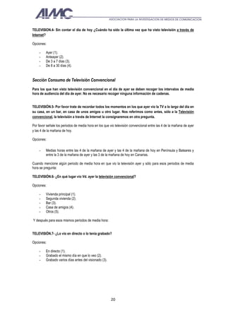 TELEVISION.4- Sin contar el día de hoy ¿Cuándo ha sido la última vez que ha visto televisión a través de
Internet?

Opciones:

    -    Ayer (1).
    -    Anteayer (2).
    -    De 3 a 7 días (3).
    -    De 8 a 30 días (4).


Sección Consumo de Televisión Convencional
Para los que han visto televisión convencional en el día de ayer se deben recoger los intervalos de media
hora de audiencia del día de ayer. No es necesario recoger ninguna información de cadenas.


TELEVISIÓN.5- Por favor trate de recordar todos los momentos en los que ayer vio la TV a lo largo del día en
su casa, en un bar, en casa de unos amigos u otro lugar. Nos referimos como antes, sólo a la Televisión
convencional, la televisión a través de Internet la consignaremos en otra pregunta.

Por favor señale los periodos de media hora en los que vio televisión convencional entre las 4 de la mañana de ayer
y las 4 de la mañana de hoy.

Opciones:

    -    Medias horas entre las 4 de la mañana de ayer y las 4 de la mañana de hoy en Península y Baleares y
         entre la 3 de la mañana de ayer y las 3 de la mañana de hoy en Canarias.

Cuando mencione algún periodo de media hora en que vio la televisión ayer y sólo para esos periodos de media
hora se pregunta:

TELEVISIÓN.6- ¿En qué lugar vio Vd. ayer la televisión convencional?

Opciones:

    -    Vivienda principal (1).
    -    Segunda vivienda (2).
    -    Bar (3).
    -    Casa de amigos (4).
    -    Otros (5).

Y después para esos mismos periodos de media hora:


TELEVISIÓN.7- ¿Lo vio en directo o lo tenía grabado?

Opciones:

    -    En directo (1).
    -    Grabado el mismo día en que lo veo (2).
    -    Grabado varios días antes del visionado (3).




                                                        20
 