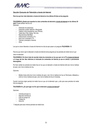 Sección Consumo de Televisión a través de Internet
Para los que han visto televisión a través de Internet en los últimos 30 días se les pregunta:


TELEVISION.8-¿Desde qué soportes ha visto contenidos de televisión a través de Internet en los últimos 30
días? Puede señalar más de uno
Opciones:
     -    Ordenador de sobremesa.
     -    Ordenador portátil, Netbook o Miniportatil.
     -    Teléfono móvil (smartphone, tipo I-Phone).
     -    Tablet (tipo I-Pad, Galaxy Tab, etc).
     -    Reproductores Mp3/Mp4.
     -    Videoconsola conectada a TV.
     -    Disco duro conectado a TV.
     -    Televisor conectado a Internet.
     -    Otros.

Los que no vieron televisión a través de Internet en el día de ayer pasan a la pregunta TELEVISION. 13


Para los que vieron ayer la televisión a través de Internet se les pregunta por los periodos de media hora en que
vieron la televisión.
TELEVISIÓN.9- Por favor trate de recordar todos los momentos en los que ayer vio la TV a través de Internet
a lo largo del día. Nos referimos al visionado de contenidos de Internet ya sea en directo o previamente
descargados.

Por favor señale los periodos de media hora en los que vio televisión a través de Internet entre las 4 de la mañana
de ayer y las 4 de la mañana de hoy.

Opciones:

     -    Medias horas entre las 4 de la mañana de ayer y las 4 de la mañana de hoy en Península y Baleares y
          entre la 3 de la mañana de ayer y las 3 de la mañana de hoy en Canarias.

Cuando mencione algún periodo de media hora en que vio la televisión ayer y sólo para esos periodos de media
hora se pregunta:

TELEVISIÓN.10- ¿En qué lugar vio Vd. ayer la televisión a través de Internet?

Opciones:

     -    Vivienda principal (1).
     -    Segunda vivienda (2).
     -    Casa de amigos (4).
     -    Trabajo (6).
     -    Otros (5).

Y después para esos mismos periodos de media hora:




                                                         21
 
