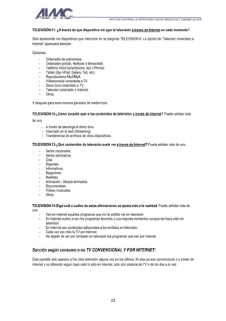 TELEVISIÓN.11- ¿A través de que dispositivo vio ayer la televisión a través de Internet en cada momento?

Sólo aparecerán los dispositivos que mencionó en la pregunta TELEVISION.8. La opción de “Televisor conectado a
Internet” aparecerá siempre.

Opciones:
    -      Ordenador de sobremesa.
    -      Ordenador portátil, Netbook o Miniportatil.
    -      Teléfono móvil (smartphone, tipo I-Phone).
    -      Tablet (tipo I-Pad, Galaxy Tab, etc).
    -      Reproductores Mp3/Mp4.
    -      Videoconsola conectada a TV.
    -      Disco duro conectado a TV.
    -      Televisor conectado a Internet.
    -      Otros.

Y después para esos mismos periodos de media hora:

TELEVISION.12-¿Cómo accedió ayer a los contenidos de televisión a través de Internet? Puede señalar más
de uno
         - A través de descarga al disco duro.
         - Visionado en la web (Streaming).
         - Transferencia de archivos de otros dispositivos.

TELEVISION.13-¿Qué contenidos de televisión suele ver a través de Internet? Puede señalar más de uno.
    -      Series nacionales.
    -      Series extranjeras.
    -      Cine.
    -      Deportes.
    -      Informativos.
    -      Magazines.
    -      Realities.
    -      Animación / dibujos animados.
    -      Documentales.
    -      Vídeos musicales.
    -      Otros.

TELEVISION.14-Diga cuál o cuáles de estas afirmaciones se ajusta más a la realidad. Puede señalar más de
una
    - Veo en Internet aquellos programas que no he podido ver en televisión
    - En Internet vuelvo a ver mis programas favoritos o sus mejores momentos aunque los haya visto en
        televisión
    - En Internet veo contenidos adicionales a los emitidos en televisión
    - Cada vez veo más la TV por Internet
    - He dejado de ver por completo en televisión los programas que veo por Internet


Sección según consume o no TV CONVENCIONAL Y POR INTERNET:
Esta pantalla sólo aparece si ha visto televisión alguna vez en los últimos 30 días ya sea convencional o a través de
Internet y es diferente según haya visto tv sólo en Internet, sólo otro sistema de TV o de los dos a la vez:




                                                          22
 