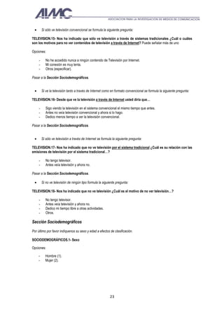 •       Si sólo ve televisión convencional se formula la siguiente pregunta:

TELEVISION.15- Nos ha indicado que sólo ve televisión a través de sistemas tradicionales ¿Cuál o cuáles
son los motivos para no ver contenidos de televisión a través de Internet? Puede señalar más de uno

Opciones:

     -      No he accedido nunca a ningún contenido de Televisión por Internet.
     -      Mi conexión es muy lenta.
     -      Otros (especificar).

Pasar a la Sección Sociodemográficos.


 •       Si ve la televisión tanto a través de Internet como en formato convencional se formula la siguiente pregunta:

TELEVISION.16- Desde que ve la televisión a través de Internet usted diría que…

     -      Sigo viendo la televisión en el sistema convencional el mismo tiempo que antes.
     -      Antes no veía televisión convencional y ahora si lo hago.
     -      Dedico menos tiempo a ver la televisión convencional.

Pasar a la Sección Sociodemográficos.


 •       Si sólo ve televisión a través de Internet se formula la siguiente pregunta:

TELEVISION.17- Nos ha indicado que no ve televisión por el sistema tradicional ¿Cuál es su relación con las
emisiones de televisión por el sistema tradicional…?

     -      No tengo televisor.
     -      Antes veía televisión y ahora no.

Pasar a la Sección Sociodemográficos.

 •       Si no ve televisión de ningún tipo formula la siguiente pregunta:

TELEVISION.18- Nos ha indicado que no ve televisión ¿Cuál es el motivo de no ver televisión…?

     -      No tengo televisor.
     -      Antes veía televisión y ahora no.
     -      Dedico mi tiempo libre a otras actividades.
     -      Otros.

Sección Sociodemográficos

Por último por favor indíquenos su sexo y edad a efectos de clasificación.

SOCIODEMOGRÁFICOS.1- Sexo

Opciones:

     -     Hombre (1).
     -     Mujer (2).




                                                            23
 