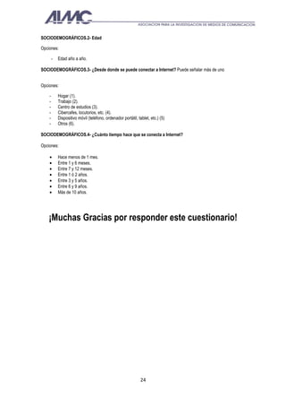 SOCIODEMOGRÁFICOS.2- Edad

Opciones:

        -   Edad año a año.

SOCIODEMOGRÁFICOS.3- ¿Desde donde se puede conectar a Internet? Puede señalar más de uno


Opciones:

    -       Hogar (1).
    -       Trabajo (2).
    -       Centro de estudios (3).
    -       Cibercafes, locutorios, etc. (4).
    -       Dispositivo móvil (teléfono, ordenador portátil, tablet, etc.) (5)
    -       Otros (6).

SOCIODEMOGRÁFICOS.4- ¿Cuánto tiempo hace que se conecta a Internet?

Opciones:

    •       Hace menos de 1 mes.
    •       Entre 1 y 6 meses.
    •       Entre 7 y 12 meses.
    •       Entre 1 ó 2 años.
    •       Entre 3 y 5 años.
    •       Entre 6 y 9 años.
    •       Más de 10 años.




    ¡Muchas Gracias por responder este cuestionario!




                                                               24
 