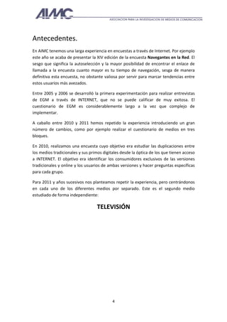 Antecedentes.
En AIMC tenemos una larga experiencia en encuestas a través de Internet. Por ejemplo
este año se acaba de presentar la XIV edición de la encuesta Navegantes en la Red. El
sesgo que significa la autoselección y la mayor posibilidad de encontrar el enlace de
llamada a la encuesta cuanto mayor es tu tiempo de navegación, sesga de manera
definitiva esta encuesta, no obstante valiosa por servir para marcar tendencias entre
estos usuarios más avezados.

Entre 2005 y 2006 se desarrolló la primera experimentación para realizar entrevistas
de EGM a través de INTERNET, que no se puede calificar de muy exitosa. El
cuestionario de EGM es considerablemente largo a la vez que complejo de
implementar.

A caballo entre 2010 y 2011 hemos repetido la experiencia introduciendo un gran
número de cambios, como por ejemplo realizar el cuestionario de medios en tres
bloques.

En 2010, realizamos una encuesta cuyo objetivo era estudiar las duplicaciones entre
los medios tradicionales y sus primos digitales desde la óptica de los que tienen acceso
a INTERNET. El objetivo era identificar los consumidores exclusivos de las versiones
tradicionales y online y los usuarios de ambas versiones y hacer preguntas específicas
para cada grupo.

Para 2011 y años sucesivos nos planteamos repetir la experiencia, pero centrándonos
en cada uno de los diferentes medios por separado. Este es el segundo medio
estudiado de forma independiente:

                                   TELEVISIÓN




                                           4
 