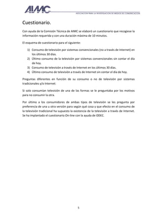 Cuestionario.
Con ayuda de la Comisión Técnica de AIMC se elaboró un cuestionario que recogiese la
información requerida y con una duración máxima de 10 minutos.

El esquema de cuestionario para el siguiente:

   1) Consumo de televisión por sistemas convencionales (no a través de Internet) en
      los últimos 30 días.
   2) Último consumo de la televisión por sistemas convencionales sin contar el día
      de hoy.
   3) Consumo de televisión a través de Internet en los últimos 30 días.
   4) Último consumo de televisión a través de Internet sin contar el día de hoy.

Preguntas diferentes en función de su consumo o no de televisión por sistemas
tradicionales y/o Internet:

Si solo consumían televisión de una de las formas se le preguntaba por los motivos
para no consumir la otra.

Por último a los consumidores de ambas tipos de televisión se les pregunta por
preferencia de una u otra versión para según qué cosa y que efecto en el consumo de
la televisión tradicional ha supuesto la existencia de la televisión a través de Internet.
Se ha implantado el cuestionario On-line con la ayuda de ODEC.




                                            5
 