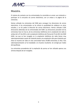 Muestra.
El sistema de contacto con los entrevistados ha consistido en enviar una invitación a
participar en la encuesta vía correo electrónico, con un enlace a la página de la
entrevista.

Hemos utilizado las entrevistas del EGM para conseguir las direcciones de correo
electrónico. A los entrevistados se les ofrecía la posibilidad de colaborar en otros
estudios, y se les pedía la dirección de correo electrónico. Hemos utilizado 3.356
direcciones obtenidas de los entrevistados del EGM. Las direcciones proceden de las
entrevistas Face to Face (), de las entrevistas telefónicas de la ampliación de radio ()
ambas de la 2ª ola 2011 y de la ampliación telefónica de Prensa de 3ª ola 2011 de EGM
(444). Las que se han recogido en la ampliación telefónica de radio tienen muy
sobrerepresentada la parte de Cataluña (existe una ampliación sólo para Cataluña que
eleva la muestra de radio en esta comunidad hasta 24.000 entrevistas al año). Esta
sobrerepresentación se ha trasladado a la muestra resultante. Se corrigió por medio
del equilibraje.

Las entrevistas procedentes de la ampliación de prensa se han utilizado apenas una
semana después de ser recogidas.




                                           6
 