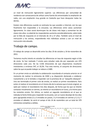un nivel de instrucción ligeramente superior. Las diferencias por comunidad de
residencia son consecuencia de utilizar como fuente de entrevistados la ampliación de
radio, con una ampliación muy grande en Cataluña que hace desajustar todas las
demás.

Existen más diferencias cuando se contrasta los que acceden a Internet, con los que
finalmente han respondido a la encuesta. Las diferencias entre sexos aumentan
ligeramente. En clase social disminuyen los de clases más bajas y aumentan los de
clases más altas. La edad de los respondentes aumenta considerablemente, sobre todo
por la falta de respuesta en el intervalo de 14 a 17 años. También varía el nivel de
instrucción y los activos, respondiendo más individuos activos y con un nivel de
instrucción más elevado.

Trabajo de campo.
El trabajo de campo se desarrolló entre los días 19 de octubre y 14 de noviembre de
2011.

Teníamos mucho interés en estudiar las diferencias en tasa de respuesta según el día
de envío. Se han realizado 7 envíos para estudiar cada día por separado con 479
direcciones cada uno. De las 3.356 direcciones de que disponíamos resultaron
inexistentes o erróneas 547, el 16,3%. Tras esta merma, el conjunto de direcciones
sobre las que se puede trabajar se reduce a 2.809.

En un primer envío se solicitaba la colaboración recordando el contacto anterior en el
momento de realizar la entrevista de EGM y su disposición declarada a colaborar
nuevamente y se le tentaba a responder con la promesa de un “pequeño obsequio”.
Una vez terminado el primer ciclo de envíos, se realizó un primer recordatorio. Para
evitar el realizar el recordatorio en el mismo día de la semana que el envío original, se
optó por realizar el recordatorio tres días después, de forma que los que se intentó
contactar inicialmente un viernes, se intento un recordatorio en lunes, y lo mismo para
los restantes envíos. Por último, se realizó un segundo recordatorio en el que se
indicaba la fecha límite para responder la encuesta, con un nuevo decalaje de tres días
pero agrupando envíos (1 y 2 enviados en jueves, 3 y 4 enviados en viernes y 5, 6 y 7
enviados el sábado). Se cerró el campo el día 14 de noviembre con un total de 379
entrevistas completas y válidas.
                                                                         DESAR OR LLO D T ABAJO D C
                                                                                        EL R          E AMPO
                                                                                     EN R
                                                                                        T EVISTAS
           19-O X 20-O J 21-O V 22-O S 23-O D24-O L 25-O M26-O X27-O J 28-O V 29-O S30-O D31-O L 1-N M 2-N X 3-N J 4-N V 5-N S 7-N L 8-N M 9-N X 10-N J 11-N V 12-N S 13-N DTotal
EN VÍO 1       25      6      1      1      1     4      2     1            2      6     4     1      2           1     1           1     1           1                        61
EN VÍO 2              21      6             4     3            1            3      1     4                  1                             3     1     1                        49
EN VÍO 3                     25      4      5     1      3           1      3                  3      3                 1                       3                              52
EN VÍO 4                            18     12    13            2     1                               10     3     1     1     1     1           4            1                 68
EN VÍO 5                                   18     5      6     1     1      3      1     1     1            7     1                 1                 3             1      1   51
EN VÍO 6                                         23      7     3            2                         1     1     3                                   2                        42
EN VÍO 7                                                25     5     3      7      1     3     1                        4     3     1                 2      1                 56
Total          25     27     32     23     40    49     43    13     6     20      9    12     6     16    12     6     7     4     4     4     8     9      2      1      1 379

                                                 Env inicial
                                                    io                                  Prim recordatorio
                                                                                            er                                Segundo recordatorio




                                                                                        8
 