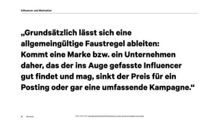 akom360
„Grundsätzlich lässt sich eine
allgemeingültige Faustregel ableiten:
Kommt eine Marke bzw. ein Unternehmen
daher, das der ins Auge gefasste Influencer
gut findet und mag, sinkt der Preis für ein
Posting oder gar eine umfassende Kampagne.“
12
Influencer und Motivation
Quelle: Sachar Klein, https://sacharklein.de/2017/01/30/influencer-so-teuer-sind-sie-auf-instagram-und-youtube
 