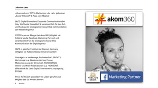 akom360
Johannes Lenz, 1977 in Marburg an der Lahn geborener
„Social Webzopf“ & Papa von #Bigfoot
06/10 Digital Consultant Corporate Communications bei
Grey Worldwide Düsseldorf & verantwortlich für den Auf-
und Ausbau der strategischen Social Web Kommunikation
der Netzwerkagentur
07/12 Corporate Blogger bei akom360 (Mitglied bei
Publicis Media, Facebook Marketing Partner) und
verantwortlich für die strategische Social Web
Kommunikation der Digitalagentur
08/15 in gleicher Funktion bei Starcom Germany
(Mitglied bei Publicis Media) mitverantwortlich
Vorträge (u.a. Medientage, ProSiebenSat.1, SPORT1)
Workshops (u.a. Akademie der bay. Presse,
Medienberatung der Wirtschaft, TARGOBANK)
Online- und Print-Publikationen (u.a. HORIZONT,
allfacebook.de, Lead Digital, Internetworld, onpage.org,
BVDW)
Privat Twittwoch Düsseldorf ins Leben gerufen und
Mitglied des SV Werder Bremen.
Johannes Lenz
2
 