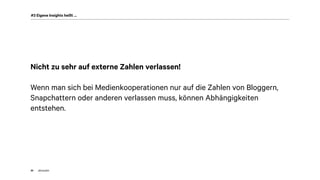 akom36030
#3 Eigene Insights heißt …
Nicht zu sehr auf externe Zahlen verlassen!
Wenn man sich bei Medienkooperationen nur auf die Zahlen von Bloggern,
Snapchattern oder anderen verlassen muss, können Abhängigkeiten
entstehen.
 
