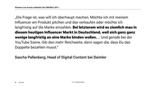 akom360
„Die Frage ist, was will ich überhaupt machen. Möchte ich mit meinem
Influencer ein Produkt pitchen und das verkaufen oder möchte ich
langfristig auf die Marke einzahlen. Bei letzterem wird es ziemlich mau in
diesem heutigen Influencer Markt in Deutschland, weil sich ganz ganz
wenige langfristig an eine Marke binden wollen. … Und gerade bei der
YouTube Szene. Gib den mehr Reichweite, dann sagen die, dass Du das
Doppelte bezahlen musst.“
Sascha Pallenberg, Head of Digital Content bei Daimler
36
Stimmen zum Ansatz anlässlich des DMCMUC 2017 …
Quelle: http://gph.is/1a3X5tQ
 