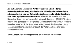 akom360
„Es läuft über alle Mitarbeiter. Wir bilden unsere Mitarbeiter zu
Markenbotschaftern aus, um dann keine YouTube Stars einkaufen zu
müssen, die eine enorme Reichweite besitzen, sondern jeder in seinem
Feld seine eigene Reichweite aufbaut. Ich habe ein Produkt, das heiß
Dynamics. Kennt hier wahrscheinlich niemand, das ist ein CRM/ERP System.
Das ist eine ganz spezielle Zielgruppe. Die brauchen keine 10.000 Leute! Die
brauchen keine YouTube Stars, keine Instagrammer. Die brauchen Leute
genau in der Nische, wie vielleicht auch der Automobilzulieferer seine
Influencer braucht.“
Anna-Lena Müller, Pressesprecherin bei Microsoft Deutschland
37
Stimmen zum Ansatz anlässlich des DMCMUC 2017 …
Quelle: http://gph.is/1a3X5tQ
 