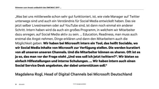 akom360
„Was bei uns mittlerweile schon sehr gut funktioniert, ist, wie viele Manager auf Twitter
unterwegs sind und auch ein Verständnis für Social Media entwickelt haben. Das sie
jetzt selber Livestreamen oder auf YouTube sind, ist dann noch einmal ein anderer
Schritt. Intern haben wird da auch ein großes Programm, in welchem wir Mitarbeiter
dazu anregen, auf Social Media aktiv zu sein. … Education, Readiness, man muss auch
erstmal die Angst nehmen, Dinge erklären und dann den Mitarbeitern auch die
Möglichkeit geben. Wir haben bei Microsoft intern ein Tool, das heißt Sociable, wo
wir Social Media Inhalte von Microsoft zur Verfügung stellen. Die werden kuratiert
von all unseren unseren Channels. Und die Mitarbeiter können es sharen. Oft ist es
ja so, das man vor der Frage steht „Und was soll ich jetzt twittern?“. Wir bieten so
einfach Hilfestellungen und interne Schulungen. … Wir haben intern auch einen
Social Service Desk angeboten, der dabei unterstützen soll.“
Magdalena Rogl, Head of Digital Channels bei Microsoft Deutschland
38
Stimmen zum Ansatz anlässlich des DMCMUC 2017 …
Quelle: http://gph.is/1a3X5tQ
 
