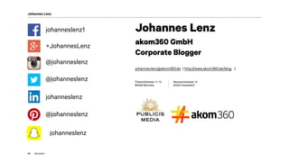 akom360
Johannes Lenz
45
@johanneslenz
johanneslenz1
+JohannesLenz
@johanneslenz
@johanneslenz
johanneslenz
johanneslenz
Johannes Lenz
akom360 GmbH 
Corporate Blogger
 
johannes.lenz@akom360.de | http://www.akom360.de/blog |
Thierschstrasse 11-15 
80538 München
Neumannstrasse 10 
40235 Düsseldorf
 