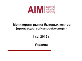Мониторинг рынка бытовых котлов
(производство/импорт/экспорт)
1 кв. 2015 г.
Украина
 