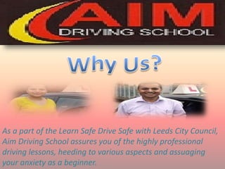 As a part of the Learn Safe Drive Safe with Leeds City Council,
Aim Driving School assures you of the highly professional
driving lessons, heeding to various aspects and assuaging
your anxiety as a beginner.
