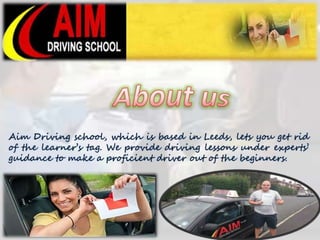 Aim Driving school, which is based in Leeds, lets you get rid 
of the learner’s tag. We provide driving lessons under experts’ 
guidance to make a proficient driver out of the beginners. 
 