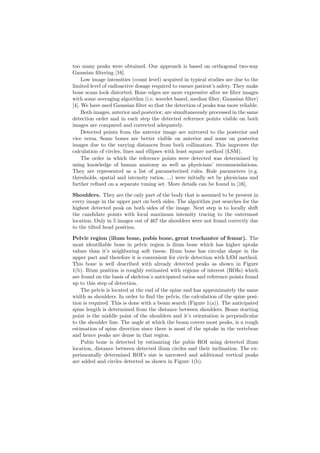 too many peaks were obtained. Our approach is based on orthogonal two-way
Gaussian ﬁltering [16].
Low image intensities (count level) acquired in typical studies are due to the
limited level of radioactive dosage required to ensure patient’s safety. They make
bone scans look distorted. Bone edges are more expressive after we ﬁlter images
with some averaging algorithm (i.e. wavelet based, median ﬁlter, Gaussian ﬁlter)
[4]. We have used Gaussian ﬁlter so that the detection of peaks was more reliable.
Both images, anterior and posterior, are simultaneously processed in the same
detection order and in each step the detected reference points visible on both
images are compared and corrected adequately.
Detected points from the anterior image are mirrored to the posterior and
vice versa. Some bones are better visible on anterior and some on posterior
images due to the varying distances from both collimators. This improves the
calculation of circles, lines and ellipses with least square method (LSM).
The order in which the reference points were detected was determined by
using knowledge of human anatomy as well as physicians’ recommendations.
They are represented as a list of parameterized rules. Rule parameters (e.g.
thresholds, spatial and intensity ratios, ...) were initially set by physicians and
further reﬁned on a separate tuning set. More details can be found in [16].
Shoulders. They are the only part of the body that is assumed to be present in
every image in the upper part on both sides. The algorithm just searches for the
highest detected peak on both sides of the image. Next step is to locally shift
the candidate points with local maximum intensity tracing to the outermost
location. Only in 5 images out of 467 the shoulders were not found correctly due
to the tilted head position.
Pelvic region (ilium bone, pubis bone, great trochanter of femur). The
most identiﬁable bone in pelvic region is ilium bone which has higher uptake
values than it’s neighboring soft tissue. Ilium bone has circular shape in the
upper part and therefore it is convenient for circle detection with LSM method.
This bone is well described with already detected peaks as shown in Figure
1(b). Ilium position is roughly estimated with regions of interest (ROIs) which
are found on the basis of skeleton’s anticipated ratios and reference points found
up to this step of detection.
The pelvis is located at the end of the spine and has approximately the same
width as shoulders. In order to ﬁnd the pelvis, the calculation of the spine posi-
tion is required. This is done with a beam search (Figure 1(a)). The anticipated
spine length is determined from the distance between shoulders. Beam starting
point is the middle point of the shoulders and it’s orientation is perpendicular
to the shoulder line. The angle at which the beam covers most peaks, is a rough
estimation of spine direction since there is most of the uptake in the vertebrae
and hence peaks are dense in that region.
Pubis bone is detected by estimating the pubis ROI using detected ilium
location, distance between detected ilium circles and their inclination. The ex-
perimentally determined ROI’s size is narrowed and additional vertical peaks
are added and circles detected as shown in Figure 1(b).
 