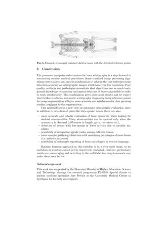 Fig. 4. Example of mapped standard skeletal mask with the detected reference points
6 Conclusion
The presented computer-aided system for bone scintigraphy is a step forward in
automating routine medical procedures. Some standard image processing algo-
rithms were tailored and used in combination to achieve the best reference point
detection accuracy on scintigraphic images which have very low resolution. Poor
quality, artifacts and pathologies necessitate that algorithms use as much back-
ground knowledge on anatomy and spatial relations of bones as possible in order
to work satisfactorily. This combination gives quite good results and we expect
that further studies on automatic scintigraphy diagnosing using reference points
for image segmentation will give more accurate and reliable results than previous
studies, negligent to the segmentation.
This approach opens a new view on automatic scintigraphy evaluation, since
in addition to detection of point-like high-uptake lesions there are also:
– more accurate and reliable evaluation of bone symmetry when looking for
skeletal abnormalities. Many abnormalities can be spotted only when the
symmetry is observed (diﬀerences in length, girth, curvature etc.),
– detection of lesions with low-uptake or lower activity due to metallic im-
plants,
– possibility of comparing uptake ratios among diﬀerent bones,
– more complex pathology detection with combining pathologies of more bones
(i.e. arthritis in joints)
– possibility of automatic reporting of bone pathologies in written language.
Machine learning approach in this problem is in a very early stage, so its
usefulness in practice cannot yet be objectively evaluated. However, preliminary
results are encouraging and switching to the multilabel learning framework may
make them even better.
Acknowledgement
This work was supported by the Slovenian Ministry of Higher Education, Science
and Technology through the research programme P2-0209. Special thanks to
nuclear medicine specialist Jure Fettich at the University Medical Centre in
Ljubljana for his help and support.
 