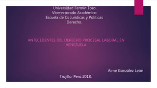 Universidad Fermín Toro
Vicerectorado Académico
Escuela de Cs Jurídicas y Políticas
Derecho.
ANTECEDENTES DEL DERECHO PROCESAL LABORAL EN
VENEZUELA
Aime González León
Trujillo, Perú 2018.
 