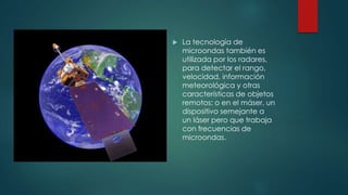  La tecnología de
microondas también es
utilizada por los radares,
para detectar el rango,
velocidad, información
meteorológica y otras
características de objetos
remotos; o en el máser, un
dispositivo semejante a
un láser pero que trabaja
con frecuencias de
microondas.
 
