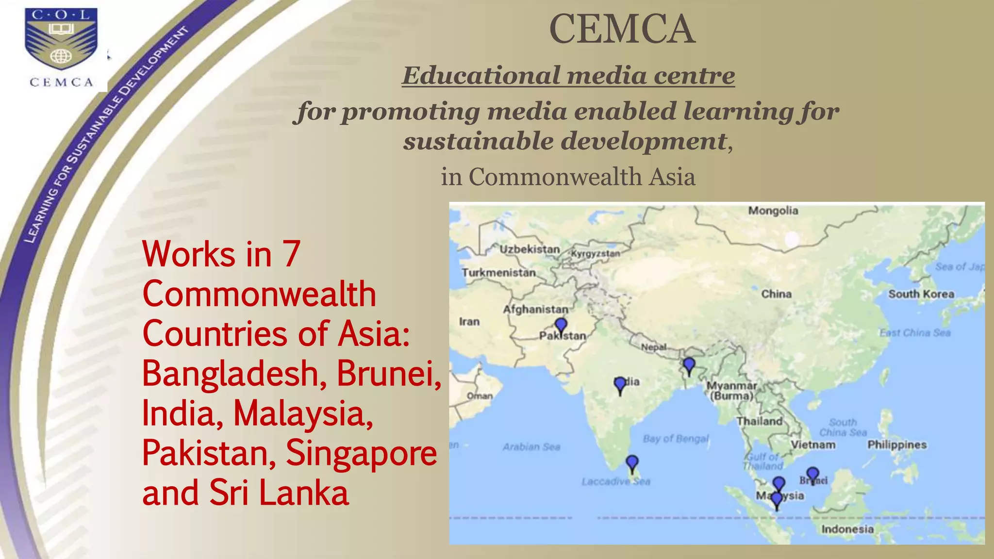 CEMCA
Educational media centre
for promoting media enabled learning for
sustainable development,
in Commonwealth Asia
Works in 7
Commonwealth
Countries of Asia:
Bangladesh, Brunei,
India, Malaysia,
Pakistan, Singapore
and Sri Lanka
 