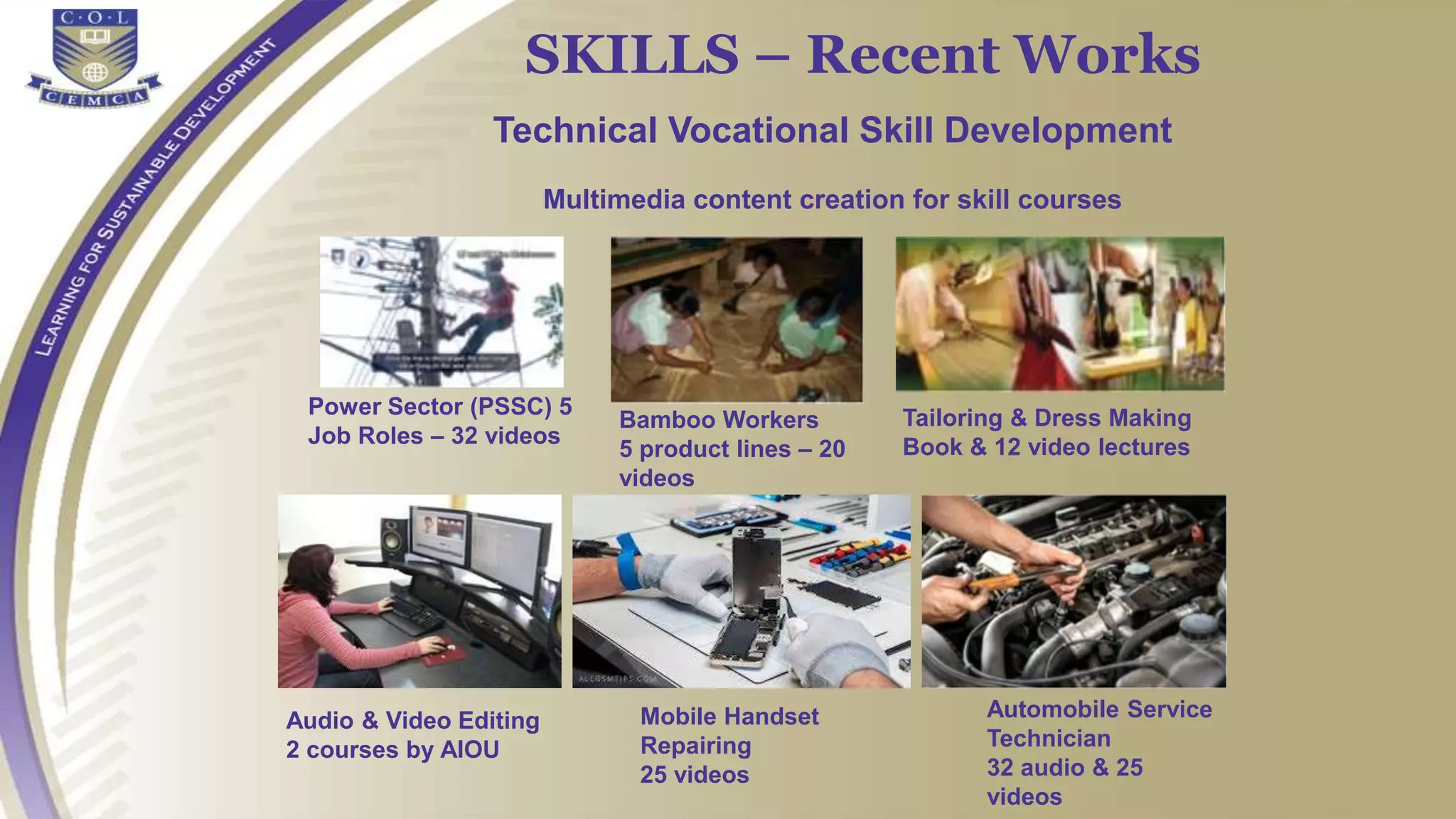 Power Sector (PSSC) 5
Job Roles – 32 videos
SKILLS – Recent Works
Technical Vocational Skill Development
Multimedia content creation for skill courses
Audio & Video Editing
2 courses by AIOU
Bamboo Workers
5 product lines – 20
videos
Tailoring & Dress Making
Book & 12 video lectures
Mobile Handset
Repairing
25 videos
Automobile Service
Technician
32 audio & 25
videos
 