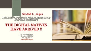 ADOLESCENT AND YOUNG PEOPLE’S SPACES IN THE
CHANGING MEDIASCAPE
THE DIGITAL NATIVES
HAVE ARRIVED !!
Dr. Shahid Rasool,
Director, CEMCA
6th July 2018
srasool@col.org
3rd AIMEC -Jaipur
 