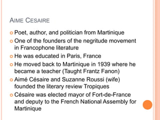 AIME CESAIRE
 Poet, author, and politician from Martinique
 One of the founders of the negritude movement
in Francophone literature
 He was educated in Paris, France
 He moved back to Martinique in 1939 where he
became a teacher (Taught Frantz Fanon)
 Aimé Césaire and Suzanne Roussi (wife)
founded the literary review Tropiques
 Césaire was elected mayor of Fort-de-France
and deputy to the French National Assembly for
Martinique
 