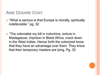 AIME CESAIRE CONT.
 “What is serious is that Europe is morally, spiritually
indefensible.” pg. 32
 “The colonialist my kill in indochina, torture in
Madagascar, imprison in Black Africa, crack down
in the West Indies. Hence forth the colonized know
that they have an advantage over them. They know
that their temporary masters are lying. Pg. 32
 