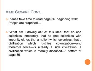 AIME CESAIRE CONT.
 Please take time to read page 36 beginning with:
People are surprised…
 “What am I driving at? At this idea: that no one
colonizes innocently, that no one colonizes with
impunity either; that a nation which colonizes, that a
civilization which justifies colonization---and
therefore force---is already a sick civilization, a
civilization which is morally diseased…” bottom of
page 39
 