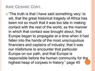 AIME CESAIRE CONT.
 “The truth is that I have said something very: to
wit, that the great historical tragedy of Africa has
been not so much that it was too late in making
contact with the rest of the world, as the manner
in which that contact was brought about, that
Europe began to propagate at a time when it had
fallen into the hands of the most unscrupulous
financiers and captains of industry; that it was
our misfortune to encounter that particular
Europe on our path, and that Europe is
responsible before the human community for the
highest heap of corpses in history.” page 45
 