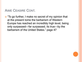 AIME CEASIRE CONT.
 “To go further, I make no secret of my opinion that
at the present tome the barbarism of Western
Europe has reached an incredibly high level, being
only surpassed---far surpassed, its true---by the
barbarism of the United States.” page 47
 