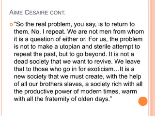AIME CESAIRE CONT.
 “So the real problem, you say, is to return to
them. No, I repeat. We are not men from whom
it is a question of either or. For us, the problem
is not to make a utopian and sterile attempt to
repeat the past, but to go beyond. It is not a
dead society that we want to revive. We leave
that to those who go in for exoticism…It is a
new society that we must create, with the help
of all our brothers slaves, a society rich with all
the productive power of modern times, warm
with all the fraternity of olden days.”
 