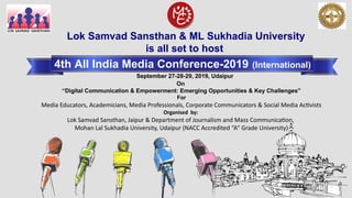 Lok Samvad Sansthan & ML Sukhadia University
is all set to host
4th All India Media Conference-2019 (International)
On
“Digital Communication & Empowerment: Emerging Opportunities & Key Challenges”
For
Media Educators, Academicians, Media Professionals, Corporate Communicators & Social Media Activists
Organised  by:
Lok Samvad Sansthan, Jaipur & Department of Journalism and Mass Communication,
Mohan Lal Sukhadia University, Udaipur (NACC Accredited “A” Grade University)
September 27-28-29, 2019, Udaipur
 