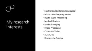 My research
interests
• Electronics (digital and analogical)
• Microcontroller programmer
• Digital Signal Processing
• Medical Devices
• Medical Imaging
• Image Processing
• Computer Vision
• AI, ML, DL
• Research to Practice
 