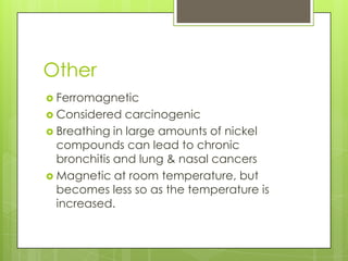 Other
 Ferromagnetic
 Considered   carcinogenic
 Breathing in large amounts of nickel
  compounds can lead to chronic
  bronchitis and lung & nasal cancers
 Magnetic at room temperature, but
  becomes less so as the temperature is
  increased.
 