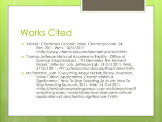 Works Cited
   "Nickel." Chemicool Periodic Table. Chemicool.com. 24
          Feb. 2011. Web. 10/31/2011
          <http://www.chemicool.com/elements/nickel.html>.
   Thomas Jefferson National Accelerator Facility - Office of
          Science EducationLast, . "It's Elemental-The Element
          Nickel." Jefferson Lab. Jefferson Lab, 31 Oct 2011. Web.
          31 Oct 2011. <http://education.jlab.org/faq/index.html>.
   McPartland, Josh. "Everything About Nickel: History, Invention,
          Some Critical Applications, Characteristics &
          Significance." How To Stop Sweating So Much. How To
          Stop Sweating So Much, 2011. Web. 31 Oct 2011.
          <http://howtostopsweatingsomuch.com/articlearchive/?
          everything-about-nickel-history-invention-some-critical-
          applications-characteristics-significance-1448>.
 