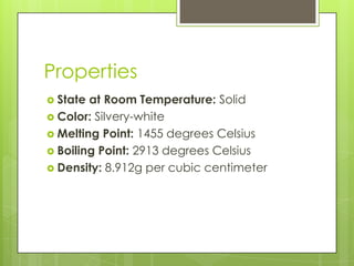 Properties
 State at Room Temperature: Solid
 Color: Silvery-white
 Melting Point: 1455 degrees Celsius
 Boiling Point: 2913 degrees Celsius
 Density: 8.912g per cubic centimeter
 
