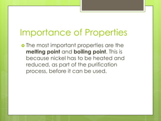 Importance of Properties
 Themost important properties are the
 melting point and boiling point. This is
 because nickel has to be heated and
 reduced, as part of the purification
 process, before it can be used.
 