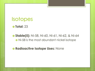 Isotopes
 Total:   23

 Stable(5):    Ni-58, Ni-60, Ni-61, Ni-62, & Ni-64
     Ni-58 is the most abundant nickel isotope

 Radioactive     Isotope Uses: None
 