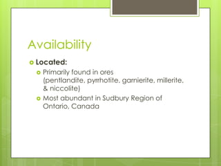 Availability
 Located:
    Primarily found in ores
     (pentlandite, pyrrhotite, garnierite, millerite,
     & niccolite)
    Most abundant in Sudbury Region of
     Ontario, Canada
 