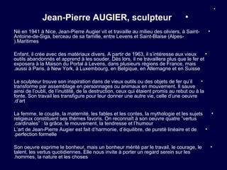 •

             Jean-Pierre AUGIER, sculpteur                                         •
Né en 1941 à Nice, Jean-Pierre Augier vit et travaille au milieu des oliviers, à Saint-         •
Antoine-de-Siga, berceau de sa famille, entre Levens et Saint-Blaise (Alpes-
(.Maritimes

Enfant, il crée avec des matériaux divers. A partir de 1963, il s’intéresse aux vieux     •
outils abandonnés et apprend à les souder. Dès lors, il ne travaillera plus que le fer et
exposera à la Maison du Portal à Levens, dans plusieurs régions de France, mais
.aussi à Paris, à New York, à Luxembourg, en Belgique, en Allemagne et en Suisse

Le sculpteur trouve son inspiration dans de vieux outils ou des objets de fer qu’il         •
transforme par assemblage en personnages ou animaux en mouvement. Il sauve
ainsi de l’oubli, de l’inutilité, de la destruction, ceux qui étaient promis au rebut ou à la
fonte. Son travail les transfigure pour leur donner une autre vie, celle d’une oeuvre
.d’art

La femme, le couple, la maternité, les fables et les contes, la mythologie et les sujets   •
religieux constituent ses thèmes favoris. On reconnaît à son oeuvre quatre ”vertus
.cardinales” : la grâce, le mouvement, la tendresse et l’humour
L’art de Jean-Pierre Augier est fait d’harmonie, d’équilibre, de pureté linéaire et de   •
.perfection formelle

Son oeuvre exprime le bonheur, mais un bonheur mérité par le travail, le courage, le                •
talent, les vertus quotidiennes. Elle nous invite à porter un regard serein sur les
.hommes, la nature et les choses
 