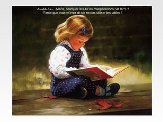 L’institutrice : Marie, pourquoi fais-tu tes multiplications par terre ?
Parce que vous m'avez dit de ne pas utiliser les tables !
 