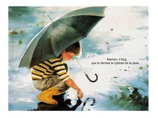 Maman, il faut
que tu fermes le robinet de la pluie…
 