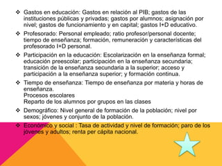 Gastos en educación: Gastos en relación al PIB; gastos de las
instituciones públicas y privadas; gastos por alumnos; asignación por
nivel; gastos de funcionamiento y en capital; gastos I+D educativo.
 Profesorado: Personal empleado; ratio profesor/personal docente;
tiempo de enseñanza; formación, remuneración y características del
profesorado I+D personal.
 Participación en la educación: Escolarización en la enseñanza formal;
educación preescolar; participación en la enseñanza secundaria;
transición de la enseñanza secundaria a la superior; acceso y
participación a la enseñanza superior; y formación continua.
 Tiempo de enseñanza: Tiempo de enseñanza por materia y horas de
enseñanza.
Procesos escolares
Reparto de los alumnos por grupos en las clases
 Demográfico: Nivel general de formación de la población; nivel por
sexos; jóvenes y conjunto de la población.
 Económico y social : Tasa de actividad y nivel de formación; paro de los
jóvenes y adultos; renta per cápita nacional.
 
