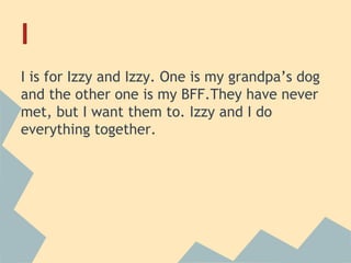 I
I is for Izzy and Izzy. One is my grandpa’s dog
and the other one is my BFF.They have never
met, but I want them to. Izzy and I do
everything together.

 