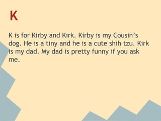 K
K is for Kirby and Kirk. Kirby is my Cousin’s
dog. He is a tiny and he is a cute shih tzu. Kirk
is my dad. My dad is pretty funny if you ask
me.

 