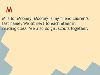 M
M is for Mooney. Mooney is my friend Lauren’s
last name. We sit next to each other in
reading class. We also do girl scouts together.

 